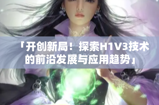 「開創(chuàng)新局！探索H1V3技術(shù)的前沿發(fā)展與應(yīng)用趨勢」