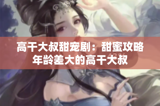 高干大叔甜寵?。禾鹈酃ヂ阅挲g差大的高干大叔