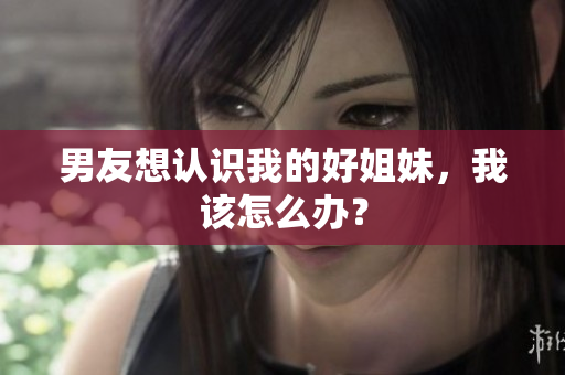 男友想認識我的好姐妹，我該怎么辦？