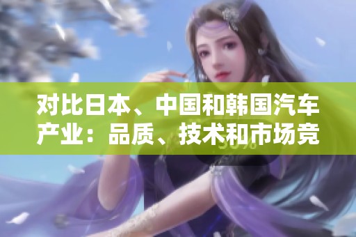 對(duì)比日本、中國(guó)和韓國(guó)汽車產(chǎn)業(yè)：品質(zhì)、技術(shù)和市場(chǎng)競(jìng)爭(zhēng)分析