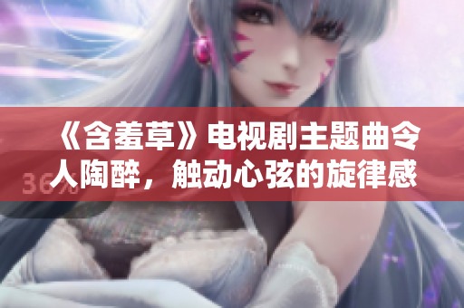 《含羞草》電視劇主題曲令人陶醉，觸動(dòng)心弦的旋律感染力十足
