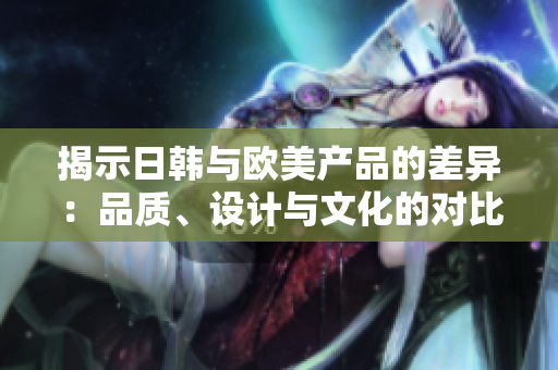 揭示日韓與歐美產(chǎn)品的差異：品質(zhì)、設(shè)計(jì)與文化的對(duì)比分析