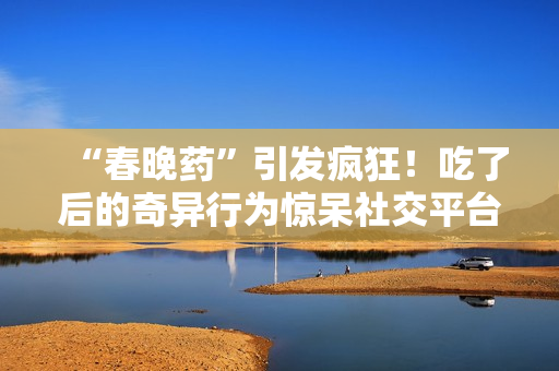 “春晚藥”引發(fā)瘋狂！吃了后的奇異行為驚呆社交平臺(tái)，網(wǎng)友紛紛狂曬視頻錄音。