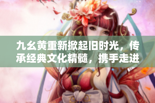 九幺黃重新掀起舊時(shí)光，傳承經(jīng)典文化精髓，攜手走進(jìn)歲月長(zhǎng)河