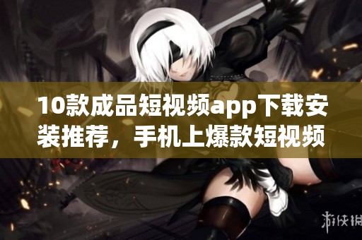 10款成品短視頻app下載安裝推薦，手機(jī)上爆款短視頻應(yīng)用匯總