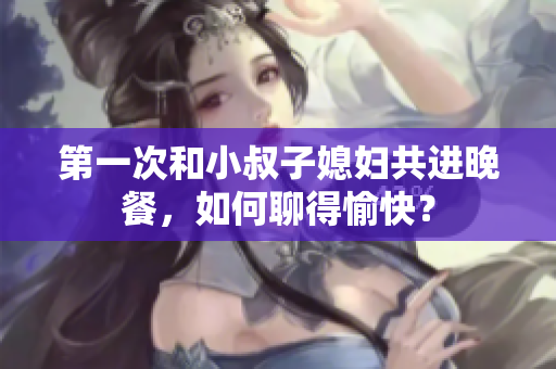 第一次和小叔子媳婦共進(jìn)晚餐，如何聊得愉快？