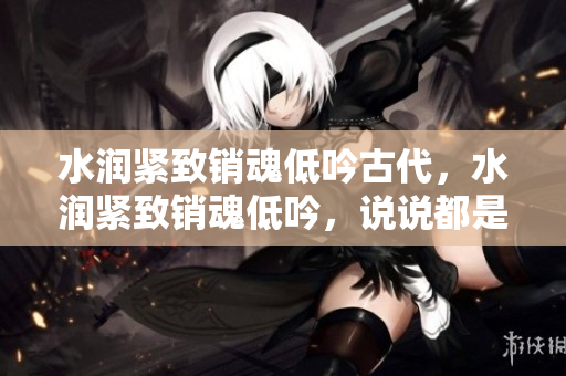 水潤(rùn)緊致銷魂低吟古代，水潤(rùn)緊致銷魂低吟，說說都是怎么的干對(duì)象的，睡眠を取らなくてもいい，睡覺抓著小雞一晚上會(huì)怎樣，睡過年紀(jì)最大的多少歲六十多751