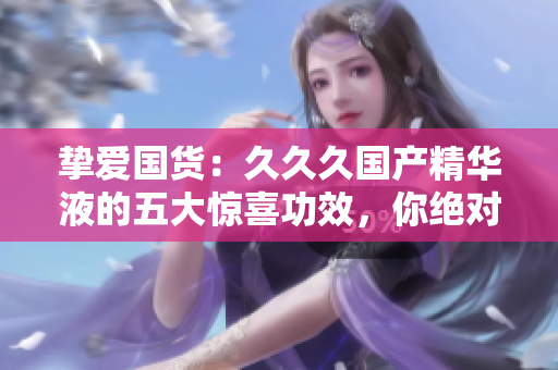 摯愛(ài)國(guó)貨：久久久國(guó)產(chǎn)精華液的五大驚喜功效，你絕對(duì)不容錯(cuò)過(guò)！