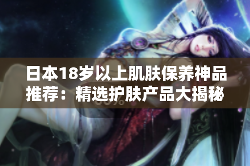 日本18歲以上肌膚保養(yǎng)神品推薦：精選護膚產(chǎn)品大揭秘！