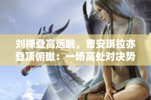 劉禪登高遠(yuǎn)眺，曹安琪拉亦登頂俯瞰：一場(chǎng)高處對(duì)決勢(shì)在必行