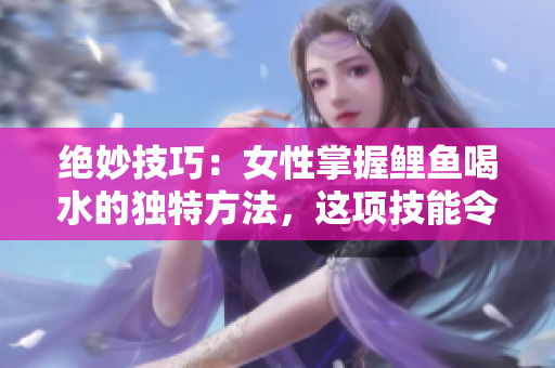 絕妙技巧：女性掌握鯉魚喝水的獨(dú)特方法，這項(xiàng)技能令人驚嘆且富有創(chuàng)意