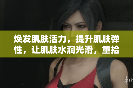 煥發(fā)肌膚活力，提升肌膚彈性，讓肌膚水潤(rùn)光滑，重拾年輕肌膚！