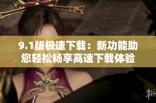 9.1版極速下載：新功能助您輕松暢享高速下載體驗(yàn)