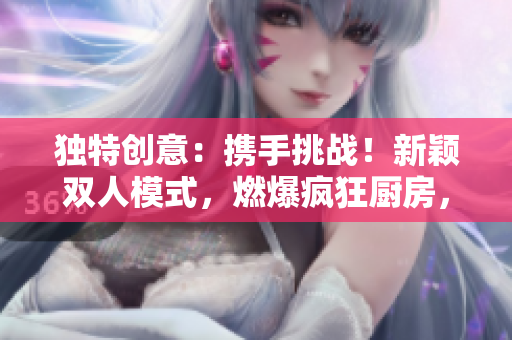 獨特創(chuàng)意：攜手挑戰(zhàn)！新穎雙人模式，燃爆瘋狂廚房，烹飪比拼火爆開啟