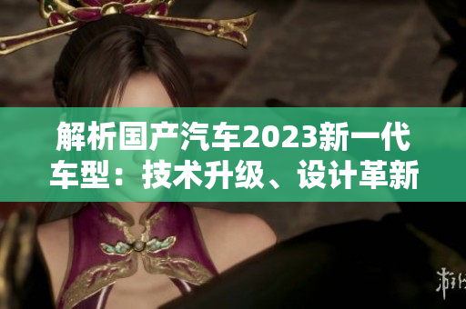 解析國產(chǎn)汽車2023新一代車型：技術(shù)升級、設(shè)計革新與性能提升的三大特點