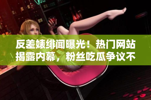 反差婊緋聞曝光！熱門網(wǎng)站揭露內(nèi)幕，粉絲吃瓜爭議不斷！