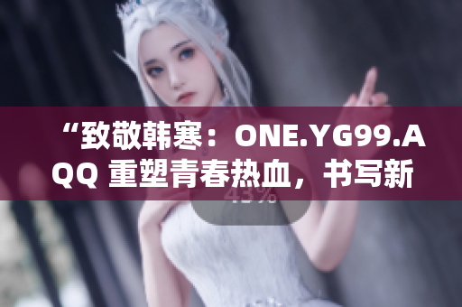 “致敬韓寒：ONE.YG99.AQQ 重塑青春熱血，書寫新時(shí)代風(fēng)華”