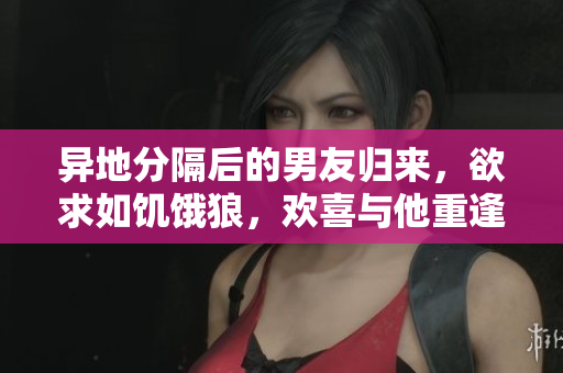 異地分隔后的男友歸來(lái)，欲求如饑餓狼，歡喜與他重逢