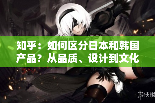 知乎：如何區(qū)分日本和韓國產(chǎn)品？從品質(zhì)、設(shè)計(jì)到文化元素，一一解析！