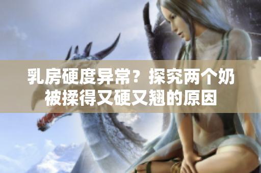 乳房硬度異常？探究?jī)蓚€(gè)奶被揉得又硬又翹的原因