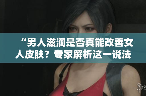“男人滋潤是否真能改善女人皮膚？專家解析這一說法的真假！”