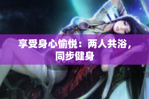 享受身心愉悅：兩人共浴，同步健身