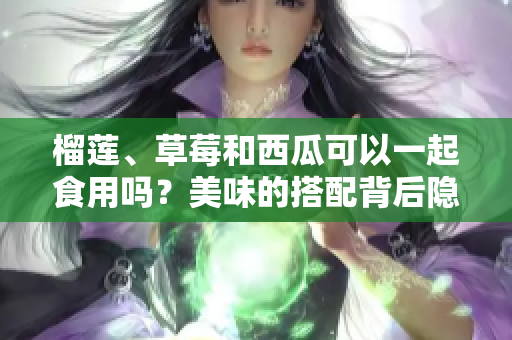 榴蓮、草莓和西瓜可以一起食用嗎？美味的搭配背后隱藏的健康風(fēng)險值得關(guān)注