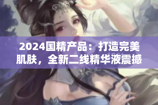 2024國精產(chǎn)品：打造完美肌膚，全新二線精華液震撼登場