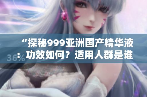 “探秘999亞洲國產(chǎn)精華液：功效如何？適用人群是誰？真實評價揭秘！”