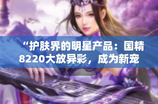 “護膚界的明星產(chǎn)品：國精8220大放異彩，成為新寵！”