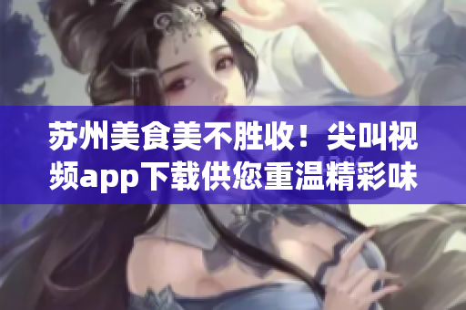 蘇州美食美不勝收！尖叫視頻app下載供您重溫精彩味蕾之旅
