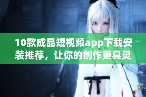 10款成品短視頻app下載安裝推薦，讓你的創(chuàng)作更具靈感