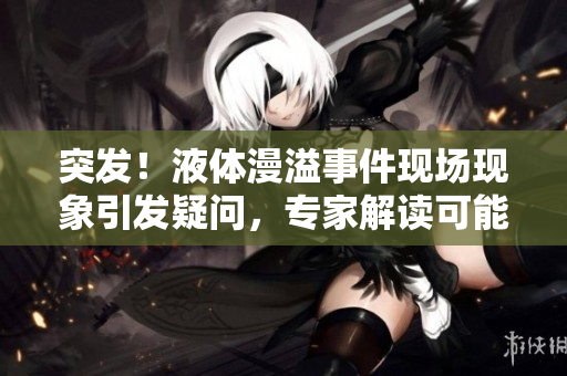 突發(fā)！液體漫溢事件現(xiàn)場(chǎng)現(xiàn)象引發(fā)疑問，專家解讀可能原因