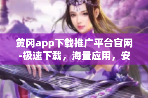 黃岡app下載推廣平臺官網(wǎng)-極速下載，海量應(yīng)用，安全放心