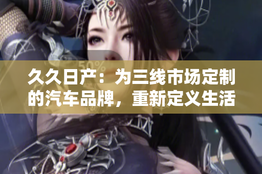 久久日產(chǎn)：為三線市場(chǎng)定制的汽車(chē)品牌，重新定義生活方式