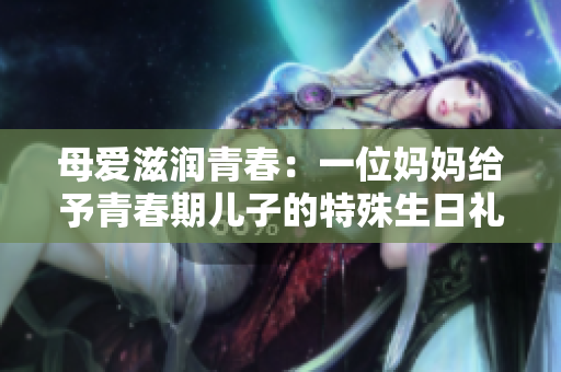 母愛(ài)滋潤(rùn)青春：一位媽媽給予青春期兒子的特殊生日禮物