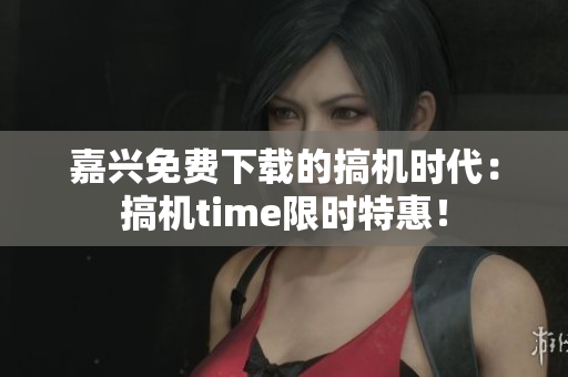 嘉興免費(fèi)下載的搞機(jī)時代：搞機(jī)time限時特惠！