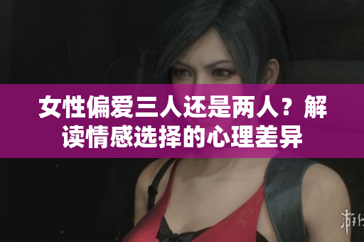 女性偏愛三人還是兩人？解讀情感選擇的心理差異