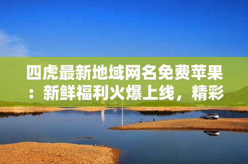 四虎最新地域網名免費蘋果：新鮮福利火爆上線，精彩內容不容錯過