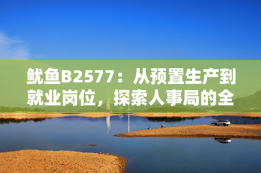 魷魚B2577：從預(yù)置生產(chǎn)到就業(yè)崗位，探索人事局的全新舉措