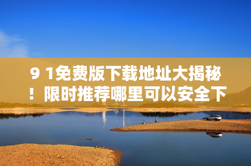 9 1免費(fèi)版下載地址大揭秘！限時(shí)推薦哪里可以安全下載？