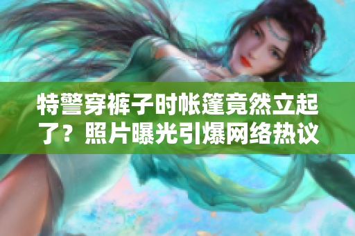 特警穿褲子時(shí)帳篷竟然立起了？照片曝光引爆網(wǎng)絡(luò)熱議