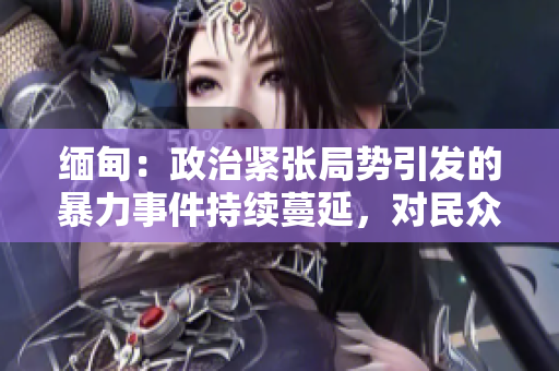 緬甸：政治緊張局勢(shì)引發(fā)的暴力事件持續(xù)蔓延，對(duì)民眾造成嚴(yán)重影響