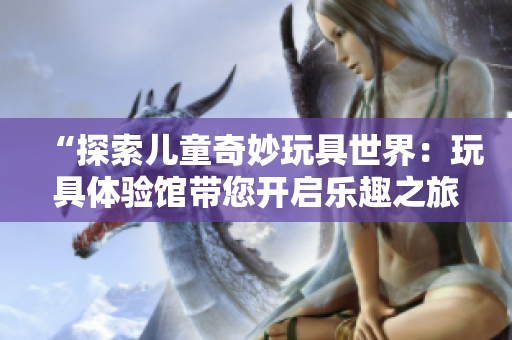 “探索兒童奇妙玩具世界：玩具體驗館帶您開啟樂趣之旅！”