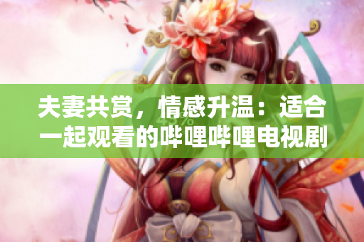 夫妻共賞，情感升溫：適合一起觀看的嗶哩嗶哩電視劇