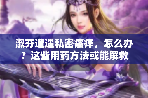 淑芬遭遇私密瘙癢，怎么辦？這些用藥方法或能解救