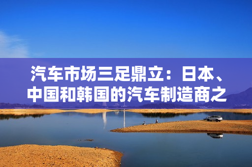 汽車(chē)市場(chǎng)三足鼎立：日本、中國(guó)和韓國(guó)的汽車(chē)制造商之爭(zhēng)