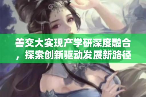 善交大實(shí)現(xiàn)產(chǎn)學(xué)研深度融合，探索創(chuàng)新驅(qū)動發(fā)展新路徑