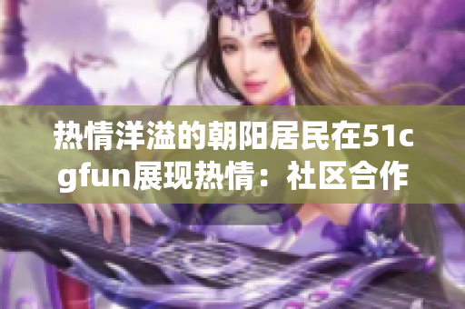 熱情洋溢的朝陽居民在51cgfun展現(xiàn)熱情：社區(qū)合作與文化互動