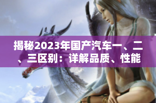 揭秘2023年國(guó)產(chǎn)汽車一、二、三區(qū)別：詳解品質(zhì)、性能和價(jià)格差異